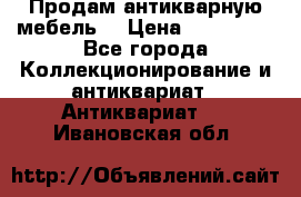 Продам антикварную мебель  › Цена ­ 200 000 - Все города Коллекционирование и антиквариат » Антиквариат   . Ивановская обл.